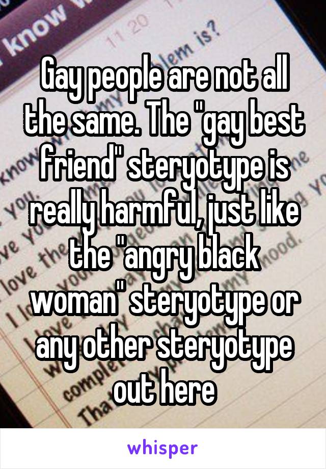 Gay people are not all the same. The "gay best friend" steryotype is really harmful, just like the "angry black woman" steryotype or any other steryotype out here