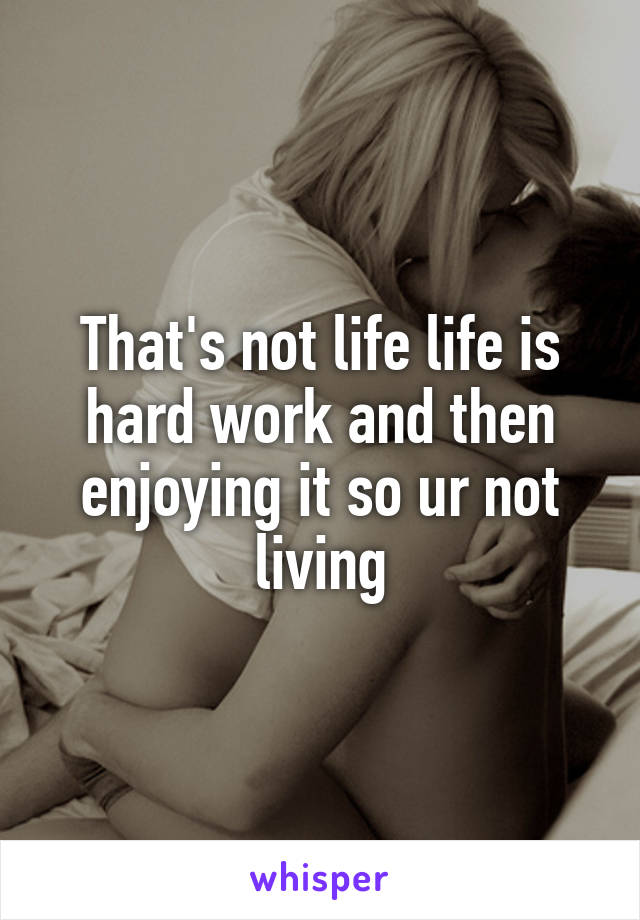 That's not life life is hard work and then enjoying it so ur not living