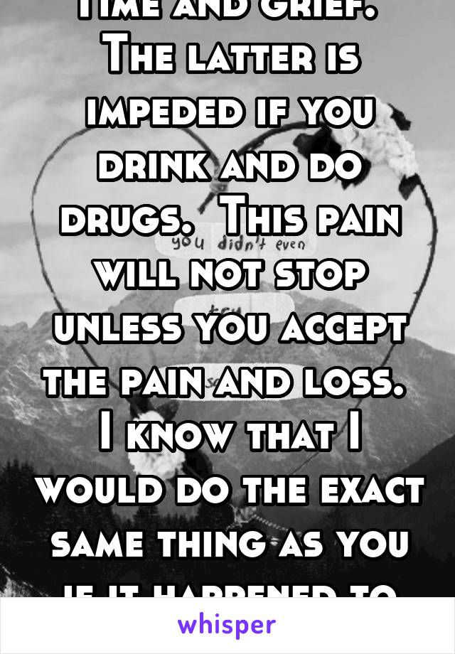 Time and grief.  The latter is impeded if you drink and do drugs.  This pain will not stop unless you accept the pain and loss.  I know that I would do the exact same thing as you if it happened to me