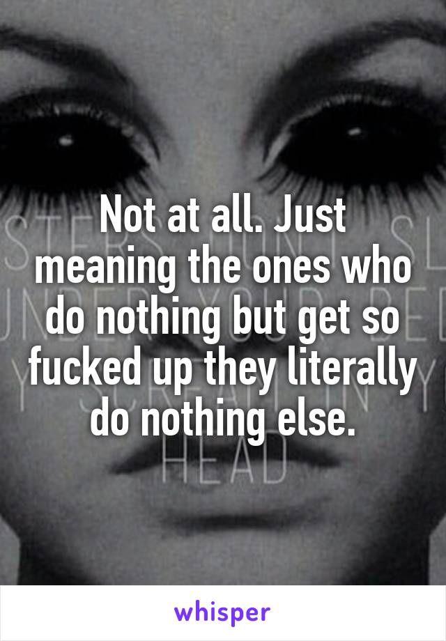 Not at all. Just meaning the ones who do nothing but get so fucked up they literally do nothing else.
