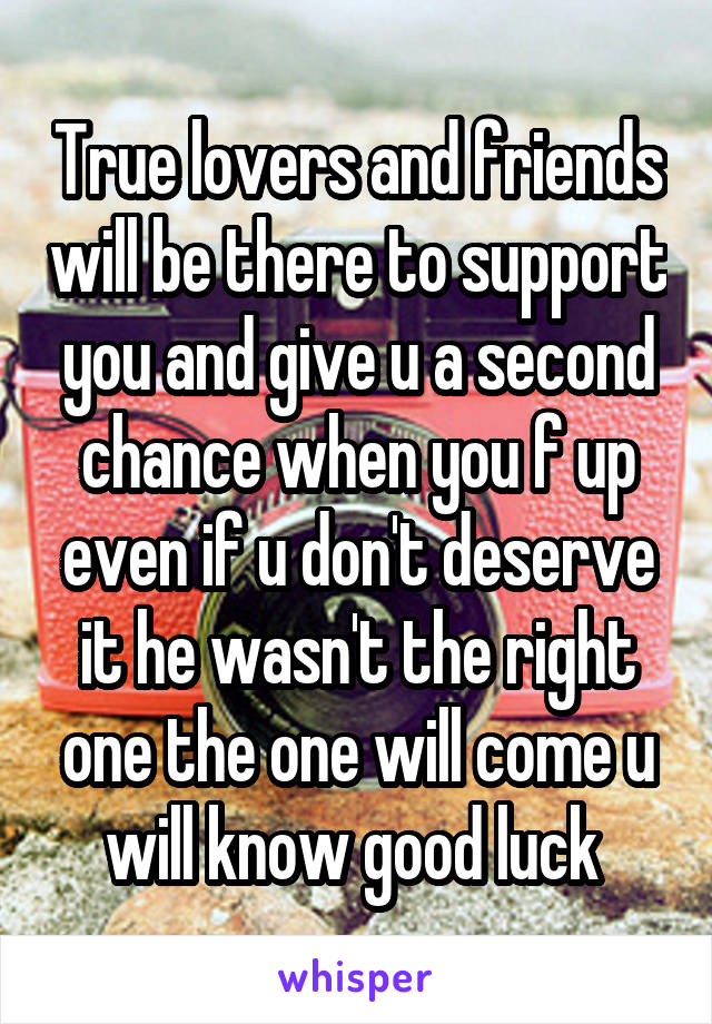 True lovers and friends will be there to support you and give u a second chance when you f up even if u don't deserve it he wasn't the right one the one will come u will know good luck 