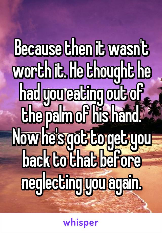 Because then it wasn't worth it. He thought he had you eating out of the palm of his hand. Now he's got to get you back to that before neglecting you again.