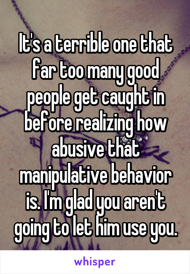 It's a terrible one that far too many good people get caught in before realizing how abusive that manipulative behavior is. I'm glad you aren't going to let him use you.