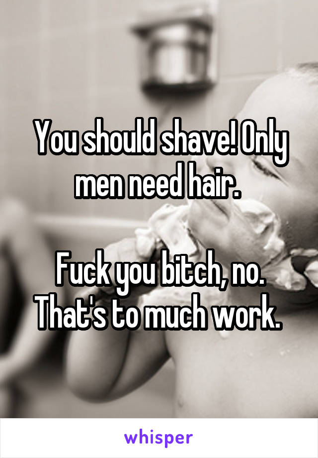 You should shave! Only men need hair. 

Fuck you bitch, no. That's to much work. 