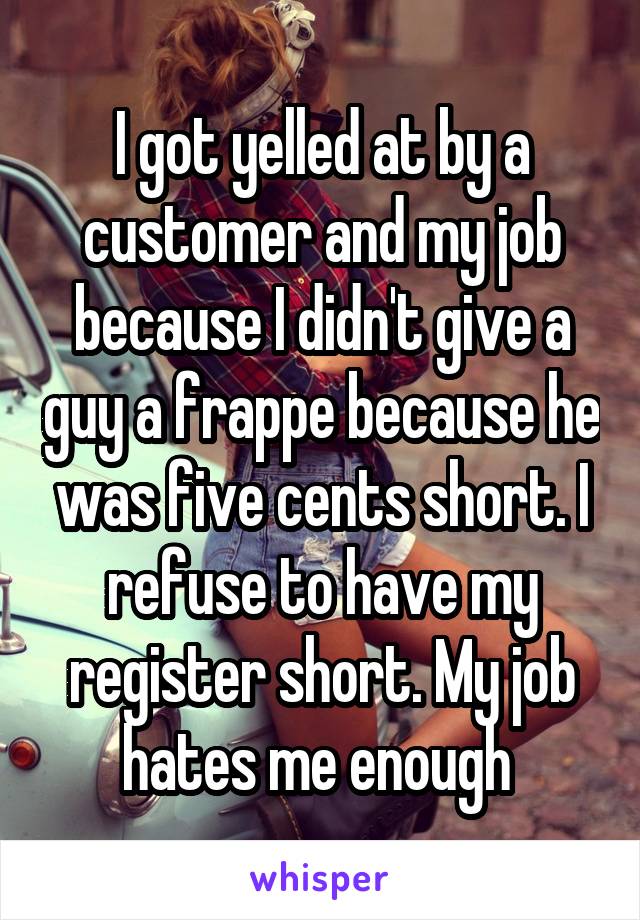 I got yelled at by a customer and my job because I didn't give a guy a frappe because he was five cents short. I refuse to have my register short. My job hates me enough 