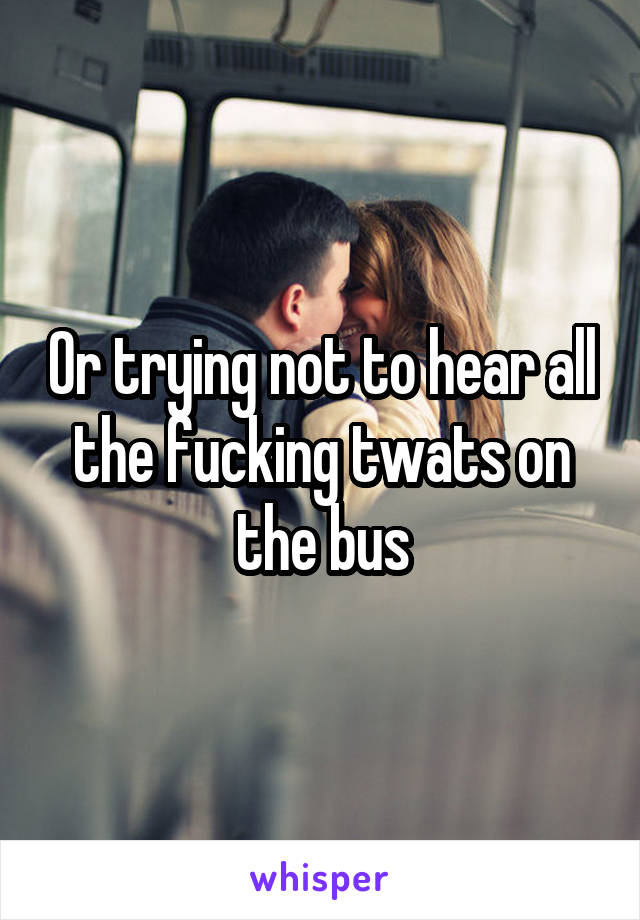 Or trying not to hear all the fucking twats on the bus
