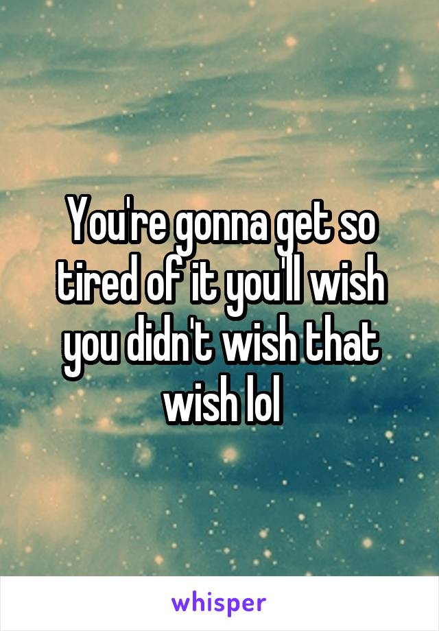 You're gonna get so tired of it you'll wish you didn't wish that wish lol