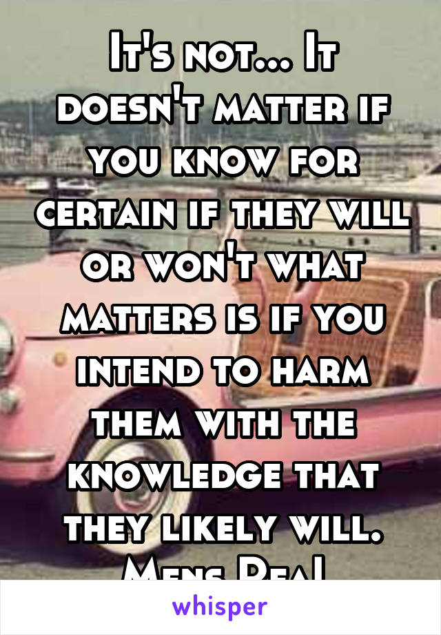 It's not... It doesn't matter if you know for certain if they will or won't what matters is if you intend to harm them with the knowledge that they likely will. Mens Rea!