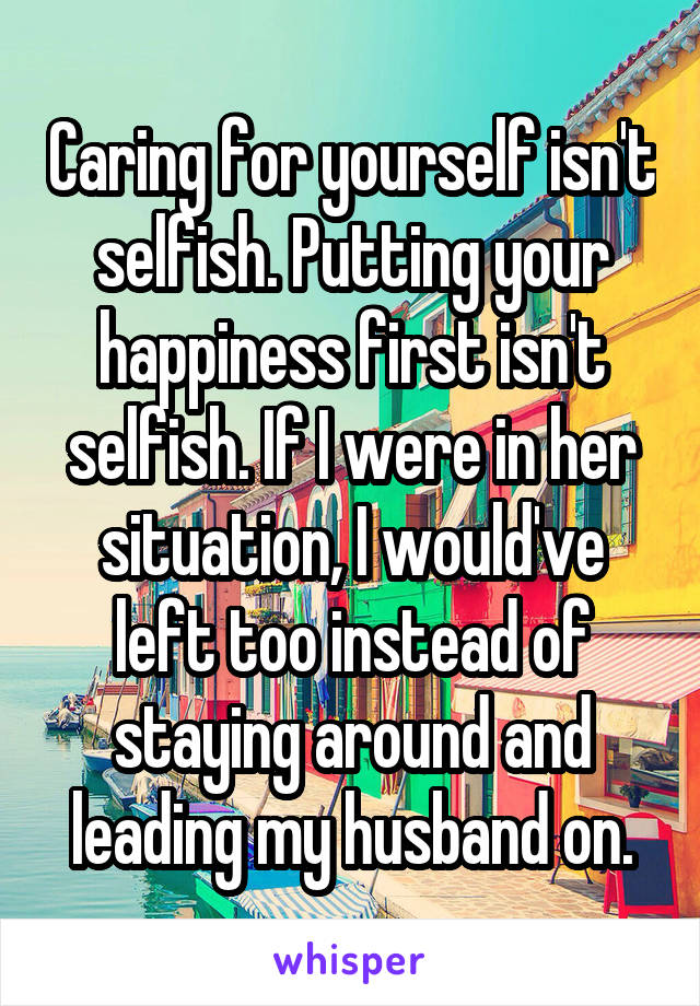 Caring for yourself isn't selfish. Putting your happiness first isn't selfish. If I were in her situation, I would've left too instead of staying around and leading my husband on.