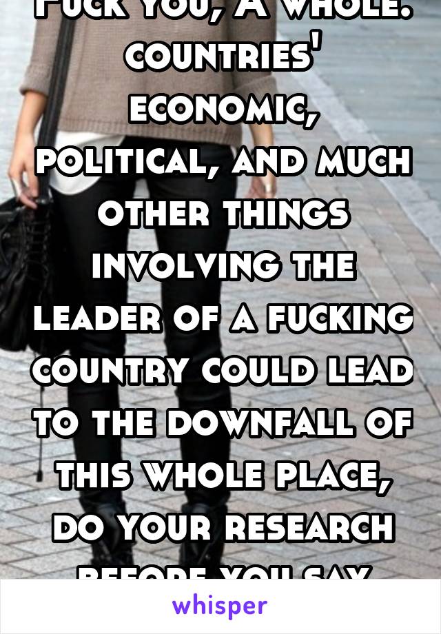 Fuck you, A whole. countries' economic, political, and much other things involving the leader of a fucking country could lead to the downfall of this whole place, do your research before you say that