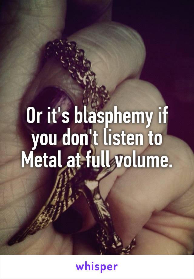 Or it's blasphemy if you don't listen to Metal at full volume.