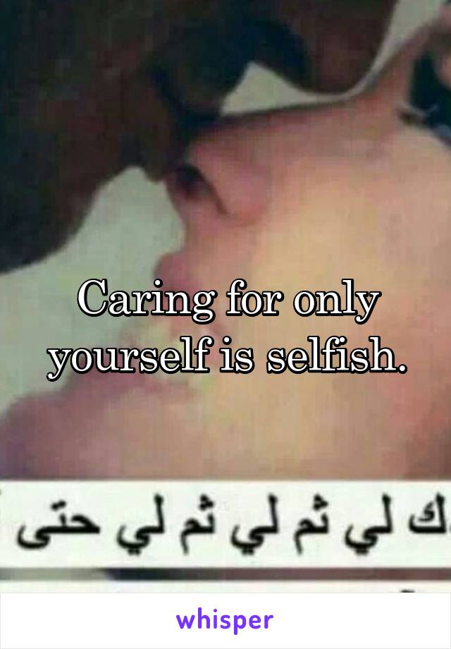 Caring for only yourself is selfish.