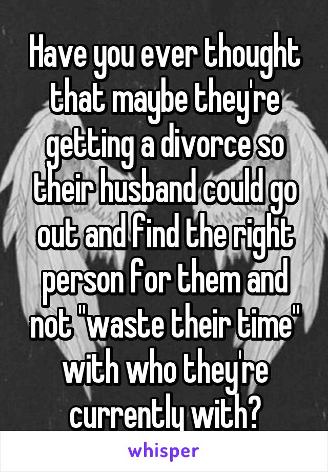 Have you ever thought that maybe they're getting a divorce so their husband could go out and find the right person for them and not "waste their time" with who they're currently with?