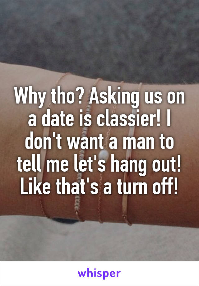 Why tho? Asking us on a date is classier! I don't want a man to tell me let's hang out! Like that's a turn off!