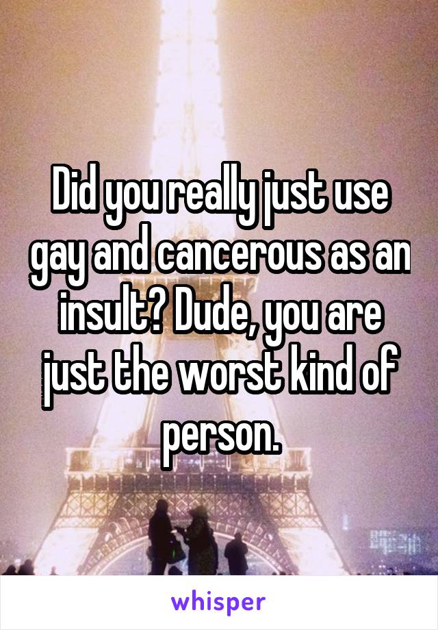 Did you really just use gay and cancerous as an insult? Dude, you are just the worst kind of person.