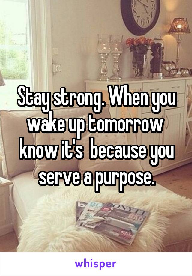 Stay strong. When you wake up tomorrow  know it's  because you serve a purpose.