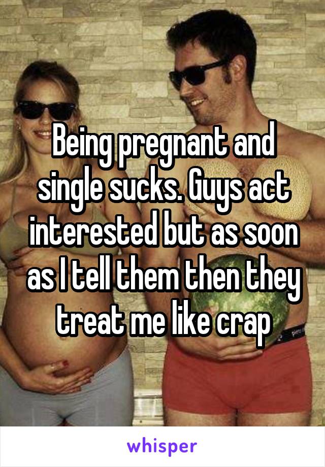 Being pregnant and single sucks. Guys act interested but as soon as I tell them then they treat me like crap