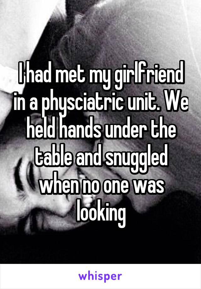 I had met my girlfriend in a physciatric unit. We held hands under the table and snuggled when no one was looking