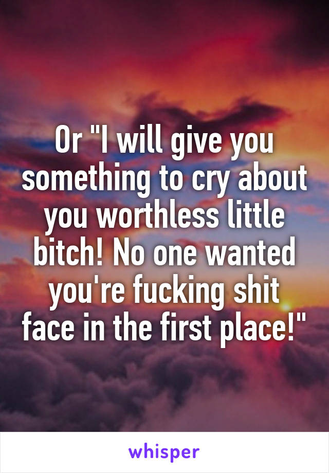 Or "I will give you something to cry about you worthless little bitch! No one wanted you're fucking shit face in the first place!"