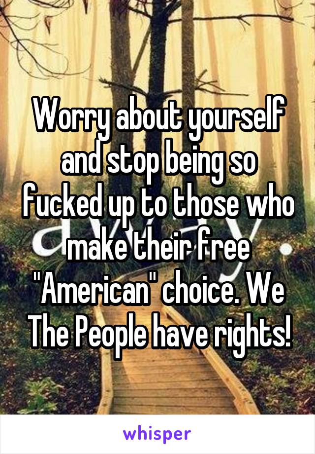 Worry about yourself and stop being so fucked up to those who make their free "American" choice. We The People have rights!