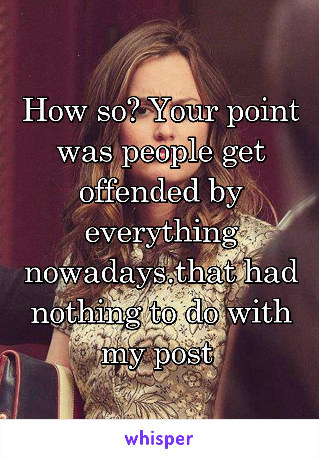 How so? Your point was people get offended by everything nowadays.that had nothing to do with my post 