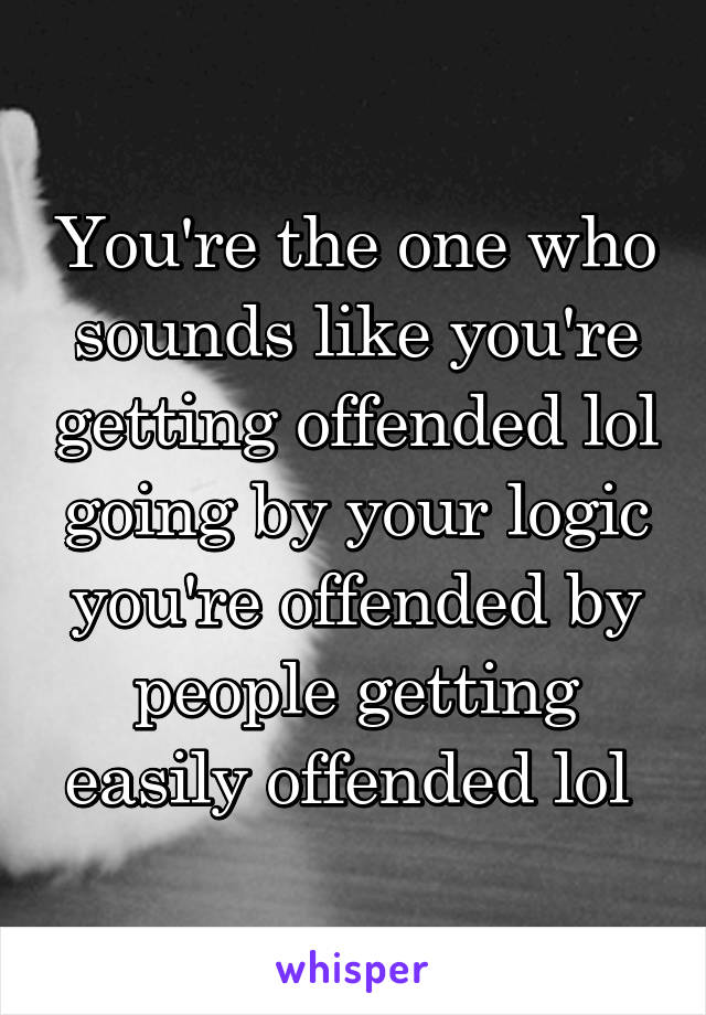 You're the one who sounds like you're getting offended lol going by your logic you're offended by people getting easily offended lol 