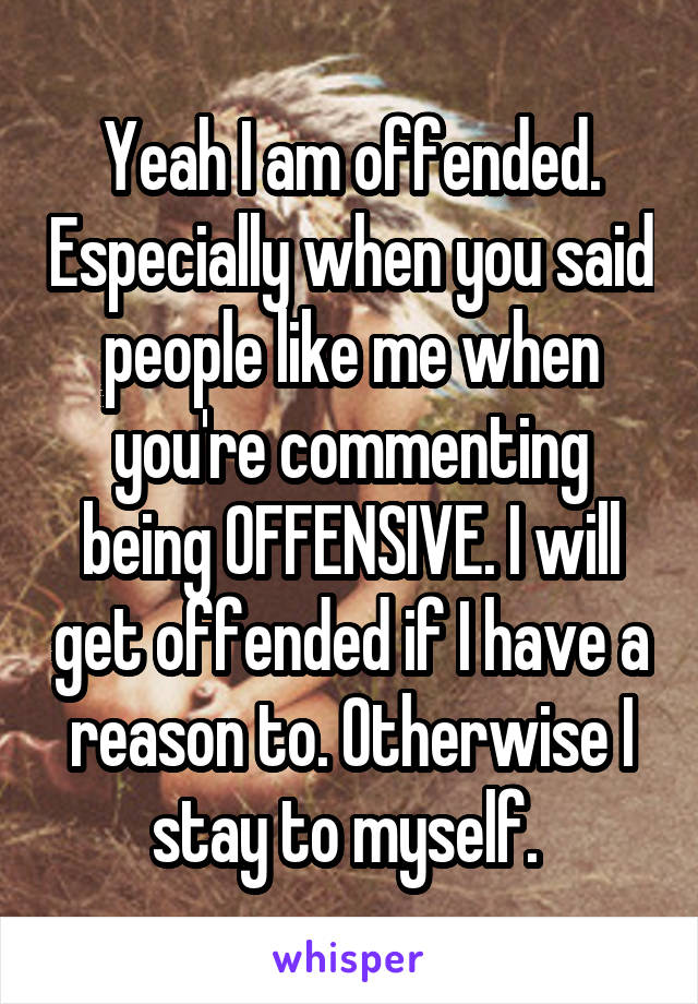 Yeah I am offended. Especially when you said people like me when you're commenting being OFFENSIVE. I will get offended if I have a reason to. Otherwise I stay to myself. 