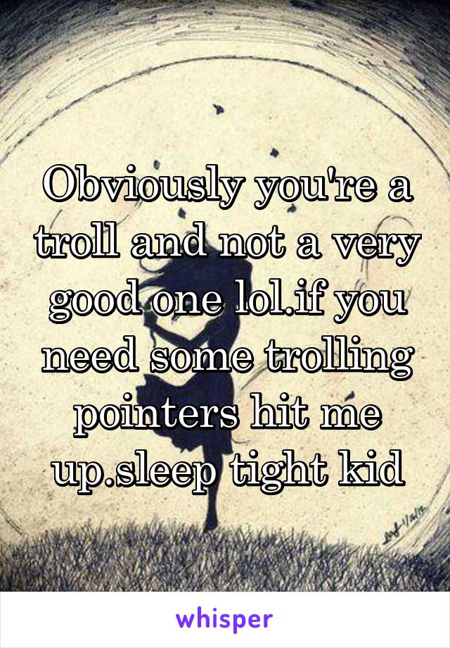 Obviously you're a troll and not a very good one lol.if you need some trolling pointers hit me up.sleep tight kid