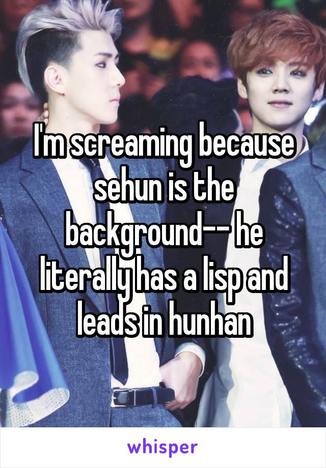 I'm screaming because sehun is the background-- he literally has a lisp and leads in hunhan