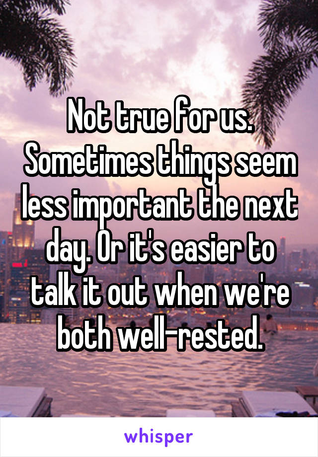 Not true for us. Sometimes things seem less important the next day. Or it's easier to talk it out when we're both well-rested.