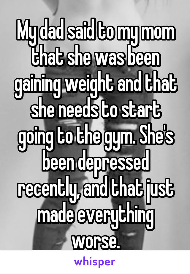 My dad said to my mom that she was been gaining weight and that she needs to start going to the gym. She's been depressed recently, and that just made everything worse.