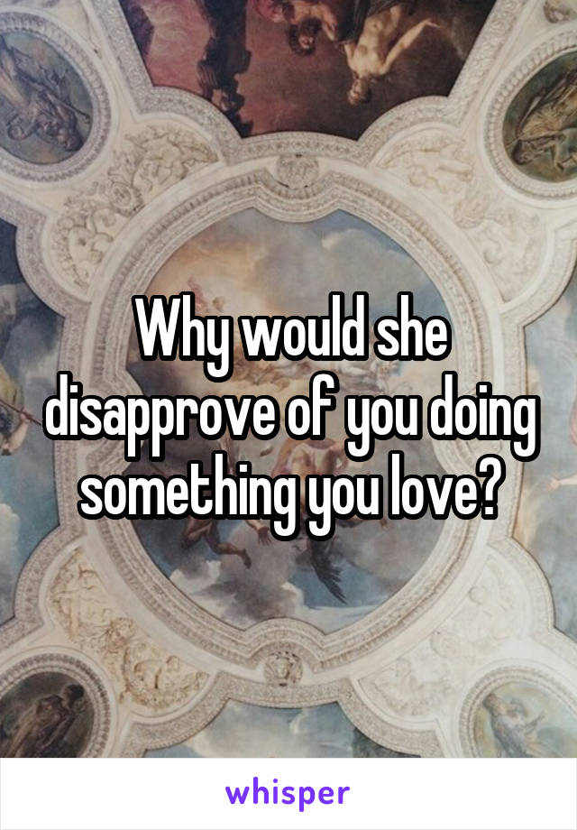 Why would she disapprove of you doing something you love?