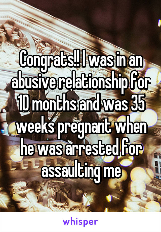 Congrats!! I was in an abusive relationship for 10 months and was 35 weeks pregnant when he was arrested for assaulting me