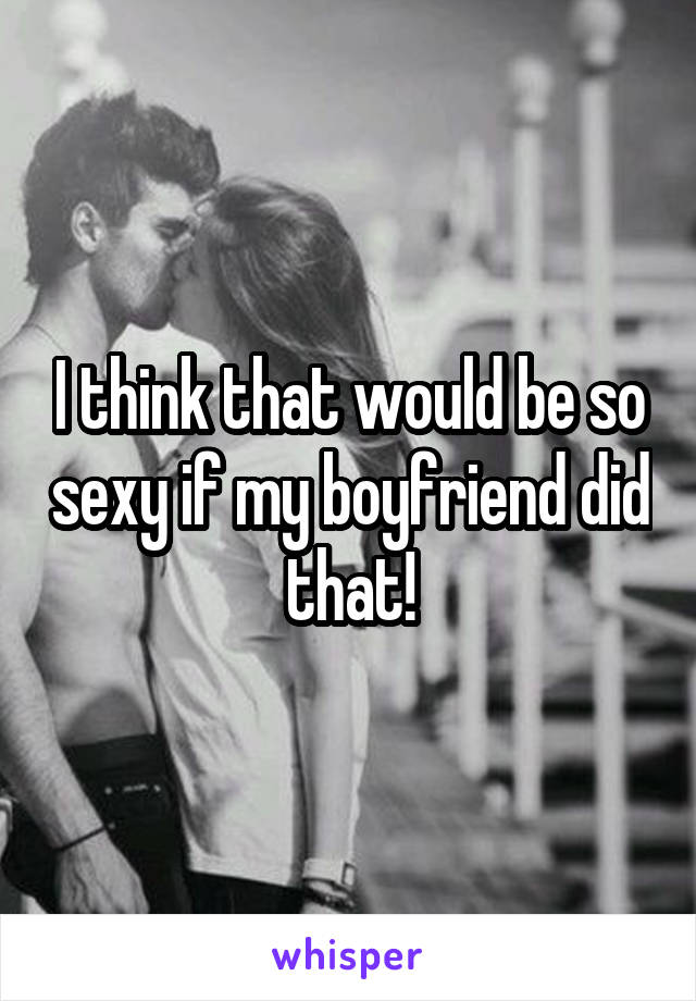 I think that would be so sexy if my boyfriend did that!
