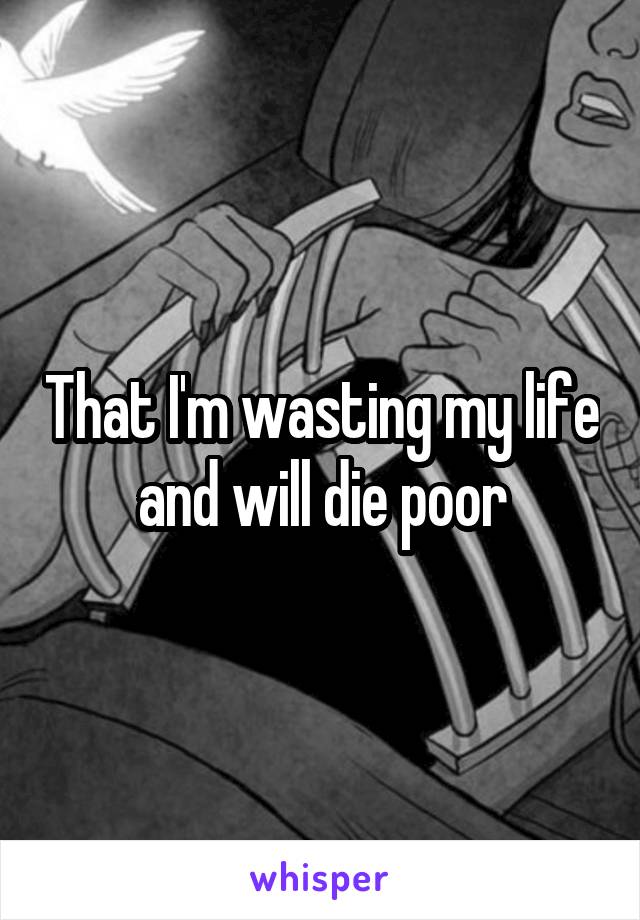 That I'm wasting my life and will die poor