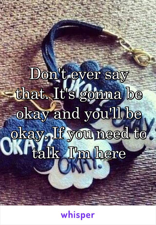 Don't ever say that. It's gonna be okay and you'll be okay. If you need to talk  I'm here