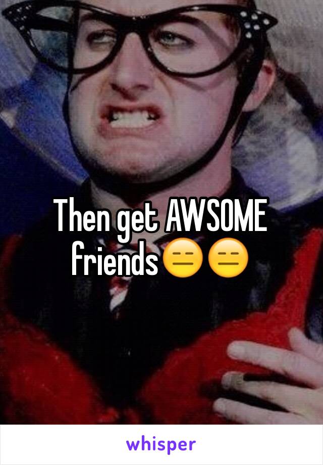 Then get AWSOME friends😑😑