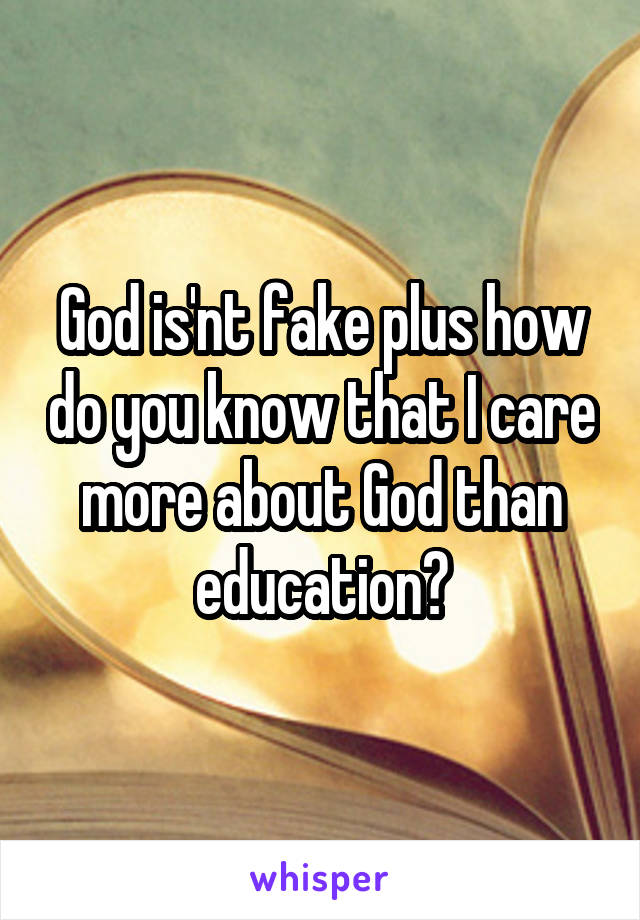 God is'nt fake plus how do you know that I care more about God than education?