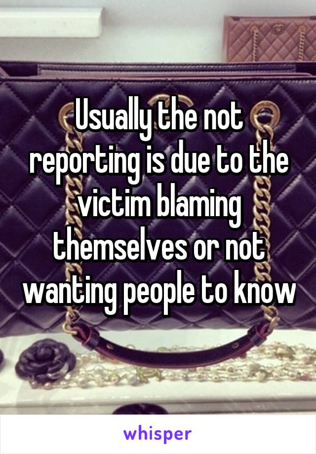 Usually the not reporting is due to the victim blaming themselves or not wanting people to know 