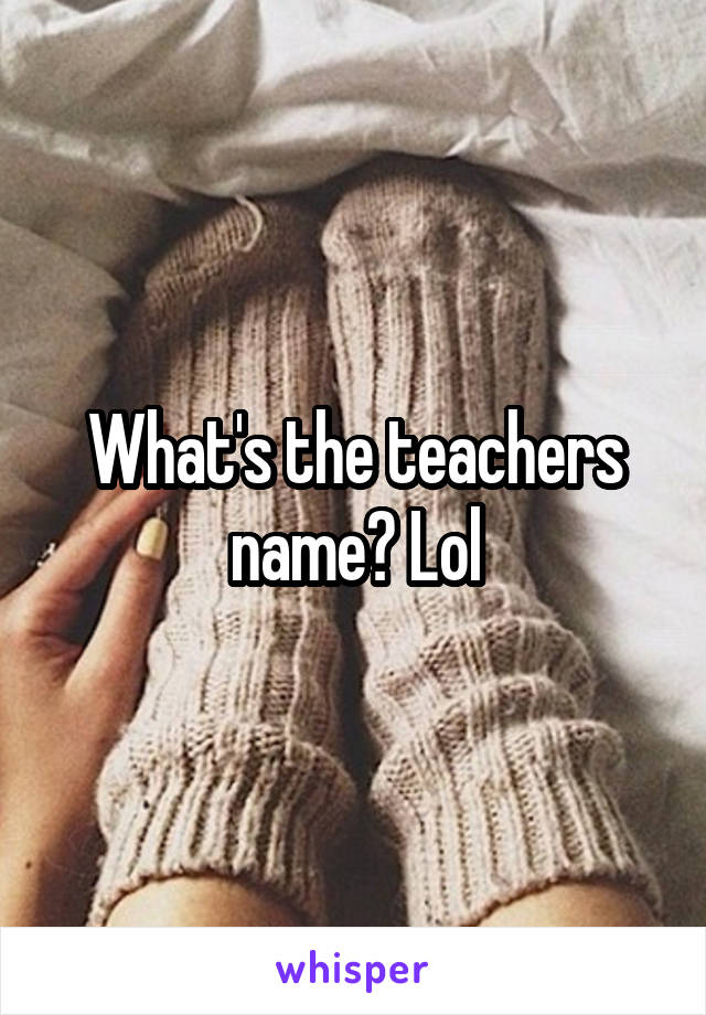 What's the teachers name? Lol