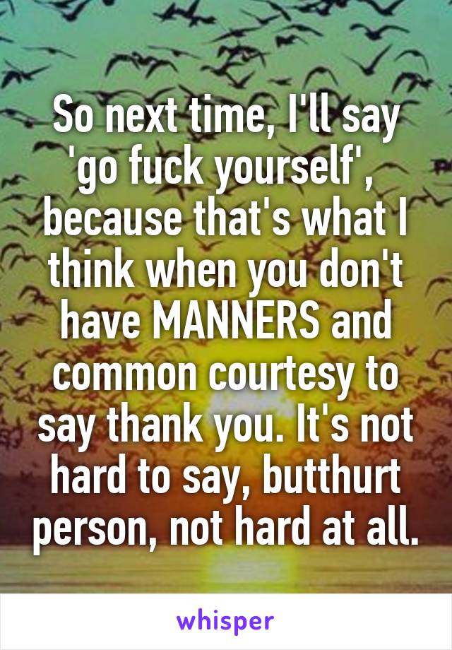 So next time, I'll say 'go fuck yourself',  because that's what I think when you don't have MANNERS and common courtesy to say thank you. It's not hard to say, butthurt person, not hard at all.