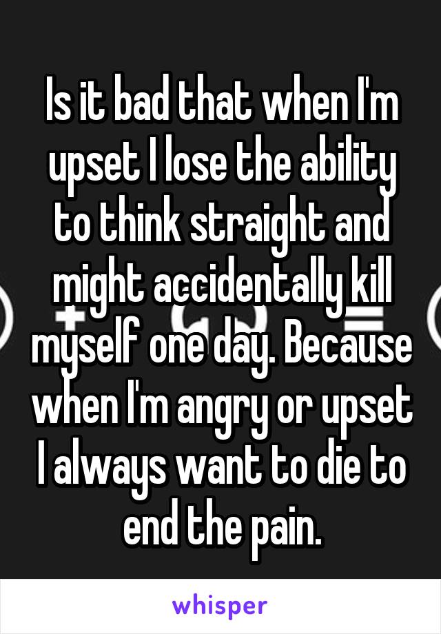 Is it bad that when I'm upset I lose the ability to think straight and might accidentally kill myself one day. Because when I'm angry or upset I always want to die to end the pain.