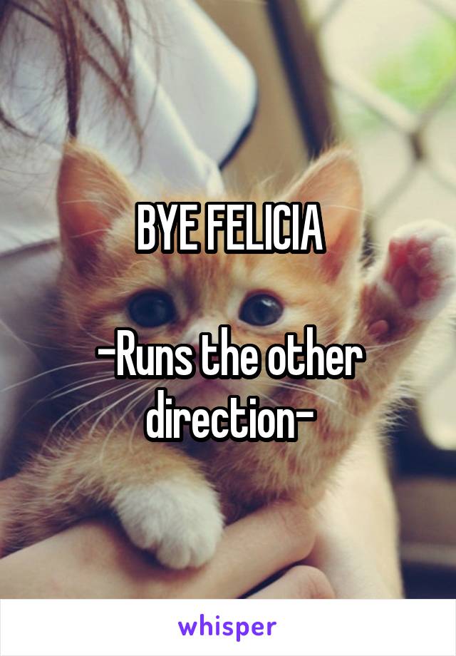 BYE FELICIA

-Runs the other direction-