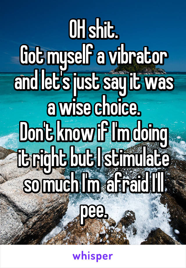 OH shit.
Got myself a vibrator and let's just say it was a wise choice.
Don't know if I'm doing it right but I stimulate so much I'm  afraid I'll pee.
