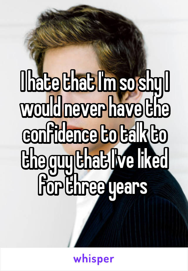 I hate that I'm so shy I would never have the confidence to talk to the guy that I've liked for three years 