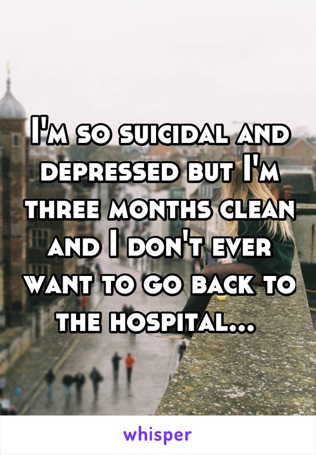 I'm so suicidal and depressed but I'm three months clean and I don't ever want to go back to the hospital... 