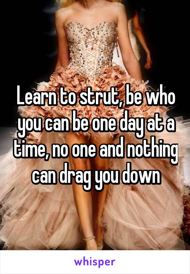 Learn to strut, be who you can be one day at a time, no one and nothing can drag you down