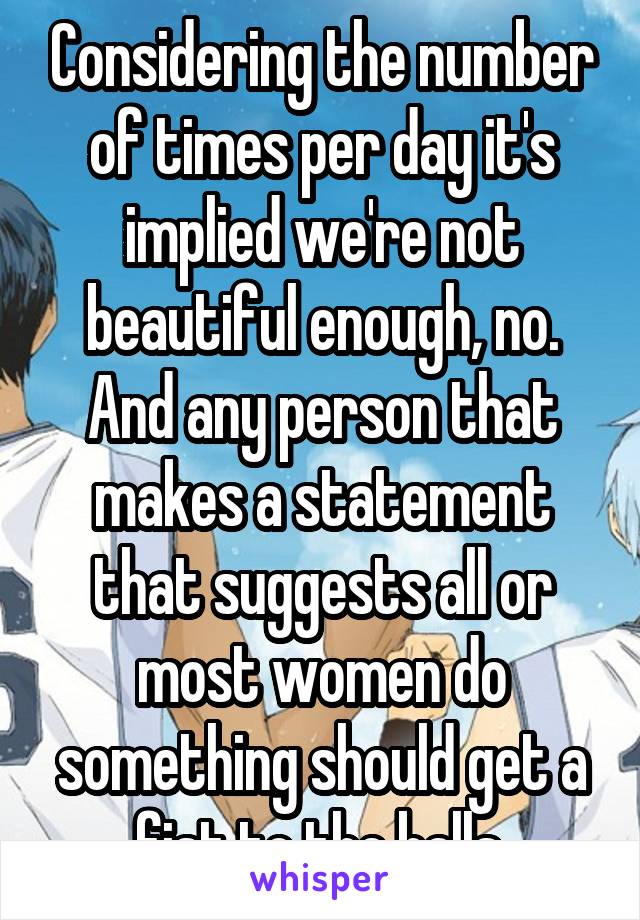 Considering the number of times per day it's implied we're not beautiful enough, no. And any person that makes a statement that suggests all or most women do something should get a fist to the balls.