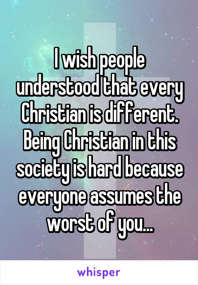 I wish people understood that every Christian is different. Being Christian in this society is hard because everyone assumes the worst of you...