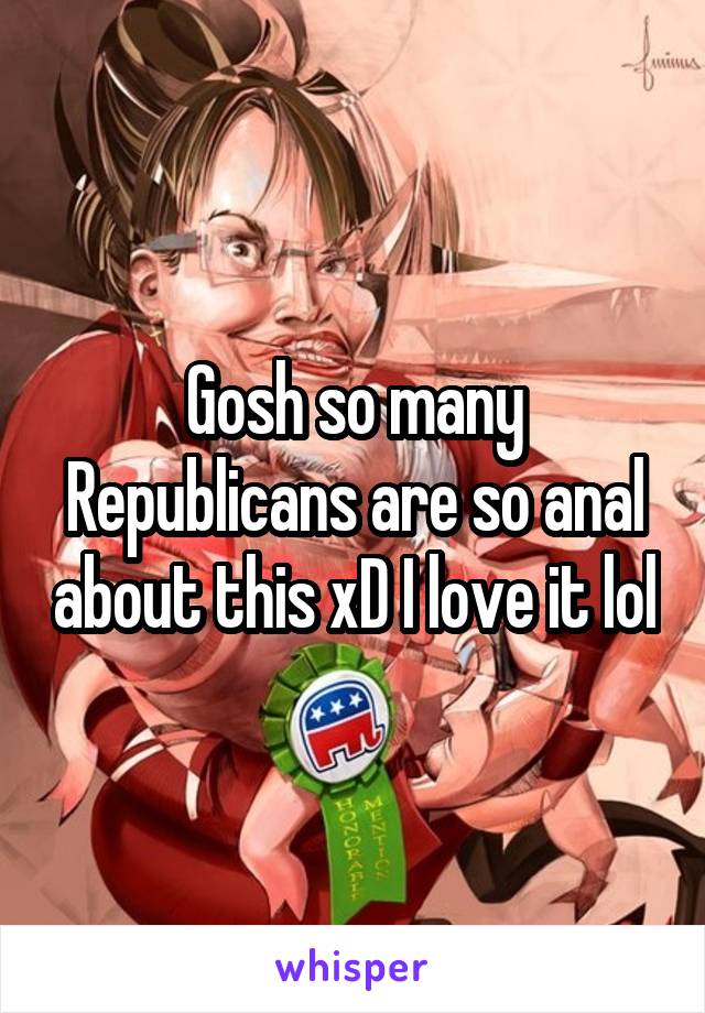 Gosh so many Republicans are so anal about this xD I love it lol